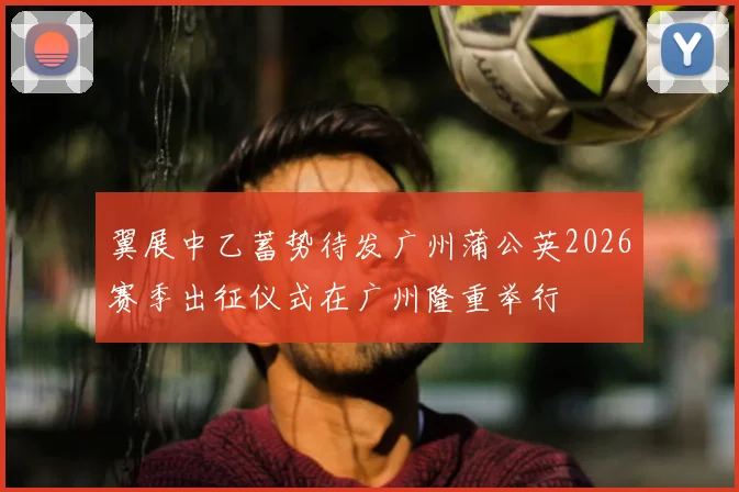 翼展中乙蓄势待发广州蒲公英2026赛季出征仪式在广州隆重举行